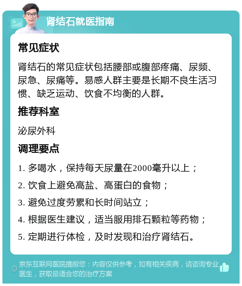 肾结石就医指南 常见症状 肾结石的常见症状包括腰部或腹部疼痛、尿频、尿急、尿痛等。易感人群主要是长期不良生活习惯、缺乏运动、饮食不均衡的人群。 推荐科室 泌尿外科 调理要点 1. 多喝水，保持每天尿量在2000毫升以上； 2. 饮食上避免高盐、高蛋白的食物； 3. 避免过度劳累和长时间站立； 4. 根据医生建议，适当服用排石颗粒等药物； 5. 定期进行体检，及时发现和治疗肾结石。