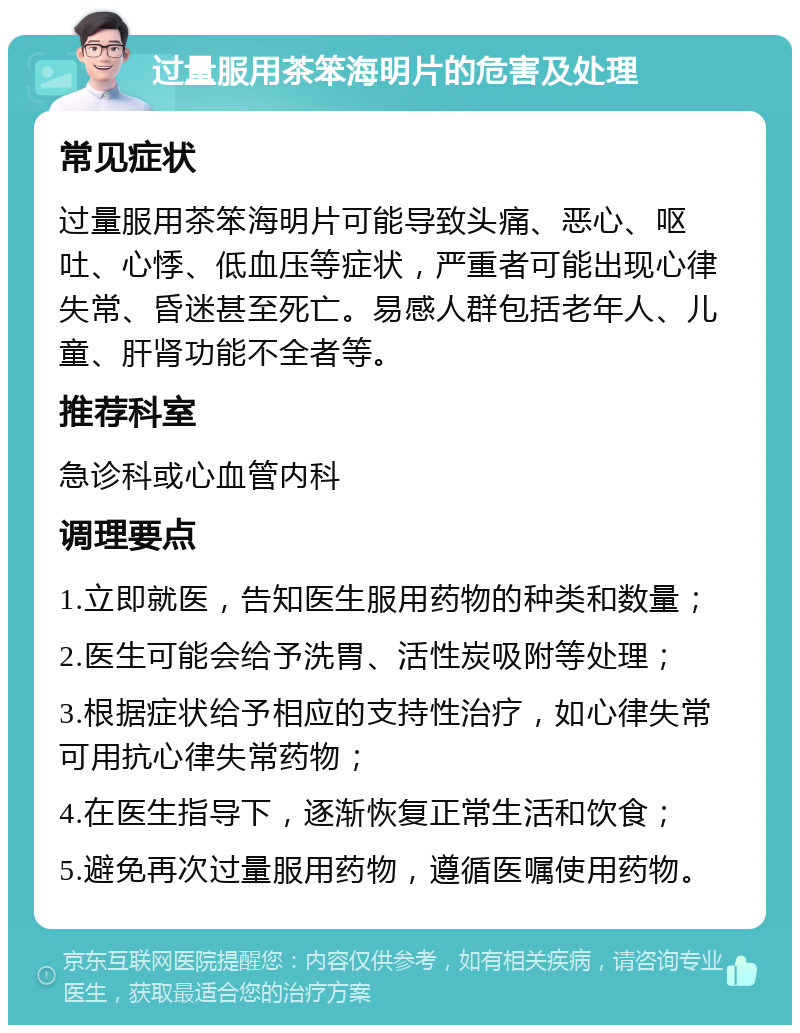 过量服用茶笨海明片的危害及处理 常见症状 过量服用茶笨海明片可能导致头痛、恶心、呕吐、心悸、低血压等症状，严重者可能出现心律失常、昏迷甚至死亡。易感人群包括老年人、儿童、肝肾功能不全者等。 推荐科室 急诊科或心血管内科 调理要点 1.立即就医，告知医生服用药物的种类和数量； 2.医生可能会给予洗胃、活性炭吸附等处理； 3.根据症状给予相应的支持性治疗，如心律失常可用抗心律失常药物； 4.在医生指导下，逐渐恢复正常生活和饮食； 5.避免再次过量服用药物，遵循医嘱使用药物。