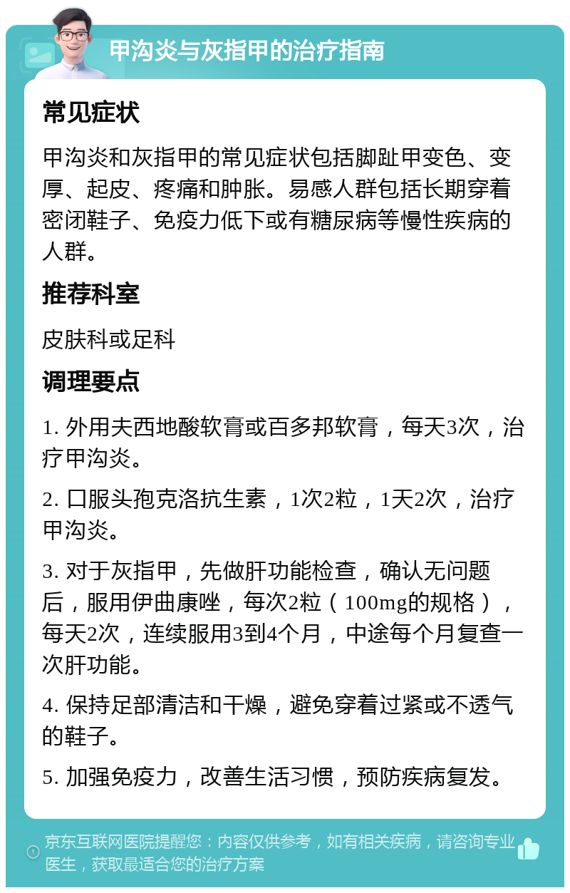 甲沟炎与灰指甲的治疗指南 常见症状 甲沟炎和灰指甲的常见症状包括脚趾甲变色、变厚、起皮、疼痛和肿胀。易感人群包括长期穿着密闭鞋子、免疫力低下或有糖尿病等慢性疾病的人群。 推荐科室 皮肤科或足科 调理要点 1. 外用夫西地酸软膏或百多邦软膏，每天3次，治疗甲沟炎。 2. 口服头孢克洛抗生素，1次2粒，1天2次，治疗甲沟炎。 3. 对于灰指甲，先做肝功能检查，确认无问题后，服用伊曲康唑，每次2粒（100mg的规格），每天2次，连续服用3到4个月，中途每个月复查一次肝功能。 4. 保持足部清洁和干燥，避免穿着过紧或不透气的鞋子。 5. 加强免疫力，改善生活习惯，预防疾病复发。