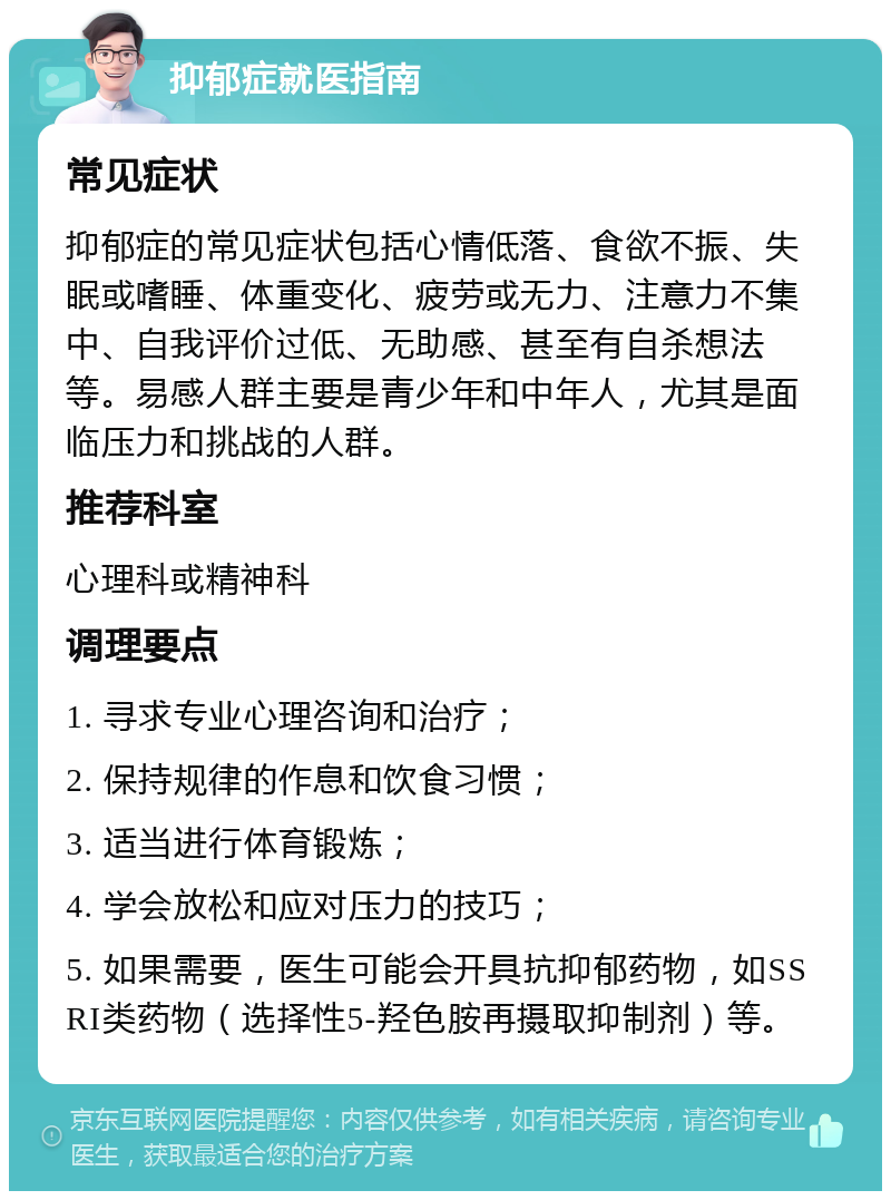 抑郁症就医指南 常见症状 抑郁症的常见症状包括心情低落、食欲不振、失眠或嗜睡、体重变化、疲劳或无力、注意力不集中、自我评价过低、无助感、甚至有自杀想法等。易感人群主要是青少年和中年人，尤其是面临压力和挑战的人群。 推荐科室 心理科或精神科 调理要点 1. 寻求专业心理咨询和治疗； 2. 保持规律的作息和饮食习惯； 3. 适当进行体育锻炼； 4. 学会放松和应对压力的技巧； 5. 如果需要，医生可能会开具抗抑郁药物，如SSRI类药物（选择性5-羟色胺再摄取抑制剂）等。