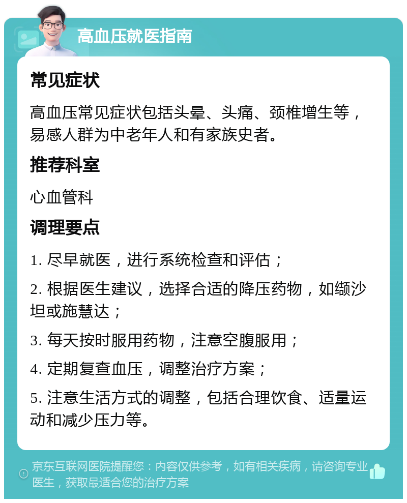 高血压就医指南 常见症状 高血压常见症状包括头晕、头痛、颈椎增生等，易感人群为中老年人和有家族史者。 推荐科室 心血管科 调理要点 1. 尽早就医，进行系统检查和评估； 2. 根据医生建议，选择合适的降压药物，如缬沙坦或施慧达； 3. 每天按时服用药物，注意空腹服用； 4. 定期复查血压，调整治疗方案； 5. 注意生活方式的调整，包括合理饮食、适量运动和减少压力等。