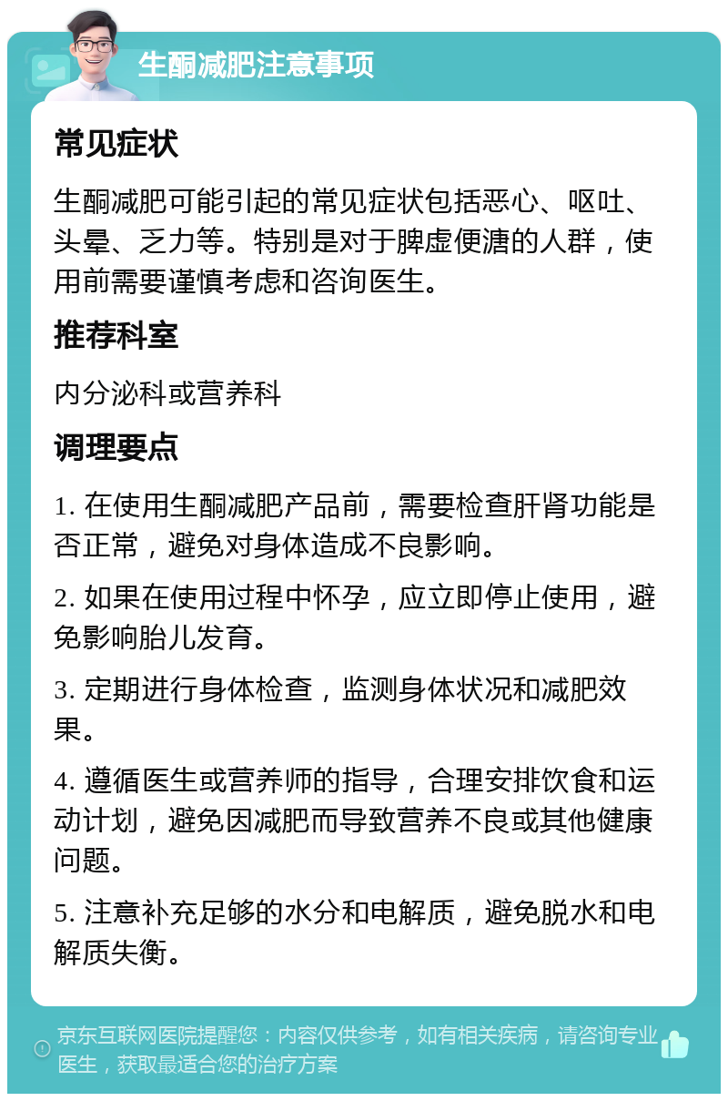 生酮减肥注意事项 常见症状 生酮减肥可能引起的常见症状包括恶心、呕吐、头晕、乏力等。特别是对于脾虚便溏的人群，使用前需要谨慎考虑和咨询医生。 推荐科室 内分泌科或营养科 调理要点 1. 在使用生酮减肥产品前，需要检查肝肾功能是否正常，避免对身体造成不良影响。 2. 如果在使用过程中怀孕，应立即停止使用，避免影响胎儿发育。 3. 定期进行身体检查，监测身体状况和减肥效果。 4. 遵循医生或营养师的指导，合理安排饮食和运动计划，避免因减肥而导致营养不良或其他健康问题。 5. 注意补充足够的水分和电解质，避免脱水和电解质失衡。