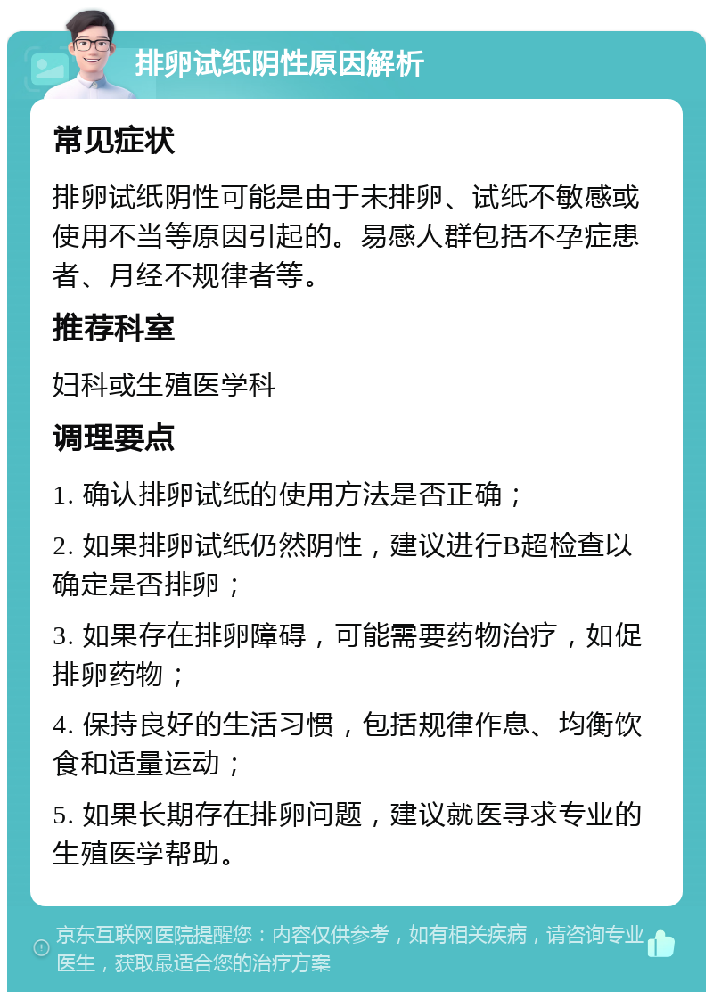 排卵试纸阴性原因解析 常见症状 排卵试纸阴性可能是由于未排卵、试纸不敏感或使用不当等原因引起的。易感人群包括不孕症患者、月经不规律者等。 推荐科室 妇科或生殖医学科 调理要点 1. 确认排卵试纸的使用方法是否正确； 2. 如果排卵试纸仍然阴性，建议进行B超检查以确定是否排卵； 3. 如果存在排卵障碍，可能需要药物治疗，如促排卵药物； 4. 保持良好的生活习惯，包括规律作息、均衡饮食和适量运动； 5. 如果长期存在排卵问题，建议就医寻求专业的生殖医学帮助。