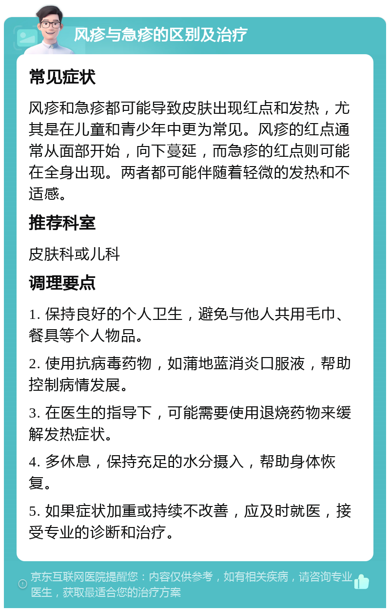 风疹与急疹的区别及治疗 常见症状 风疹和急疹都可能导致皮肤出现红点和发热，尤其是在儿童和青少年中更为常见。风疹的红点通常从面部开始，向下蔓延，而急疹的红点则可能在全身出现。两者都可能伴随着轻微的发热和不适感。 推荐科室 皮肤科或儿科 调理要点 1. 保持良好的个人卫生，避免与他人共用毛巾、餐具等个人物品。 2. 使用抗病毒药物，如蒲地蓝消炎口服液，帮助控制病情发展。 3. 在医生的指导下，可能需要使用退烧药物来缓解发热症状。 4. 多休息，保持充足的水分摄入，帮助身体恢复。 5. 如果症状加重或持续不改善，应及时就医，接受专业的诊断和治疗。