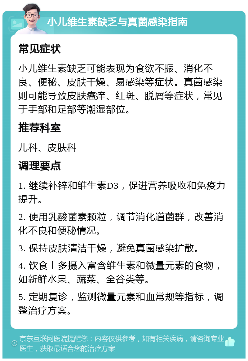 小儿维生素缺乏与真菌感染指南 常见症状 小儿维生素缺乏可能表现为食欲不振、消化不良、便秘、皮肤干燥、易感染等症状。真菌感染则可能导致皮肤瘙痒、红斑、脱屑等症状，常见于手部和足部等潮湿部位。 推荐科室 儿科、皮肤科 调理要点 1. 继续补锌和维生素D3，促进营养吸收和免疫力提升。 2. 使用乳酸菌素颗粒，调节消化道菌群，改善消化不良和便秘情况。 3. 保持皮肤清洁干燥，避免真菌感染扩散。 4. 饮食上多摄入富含维生素和微量元素的食物，如新鲜水果、蔬菜、全谷类等。 5. 定期复诊，监测微量元素和血常规等指标，调整治疗方案。