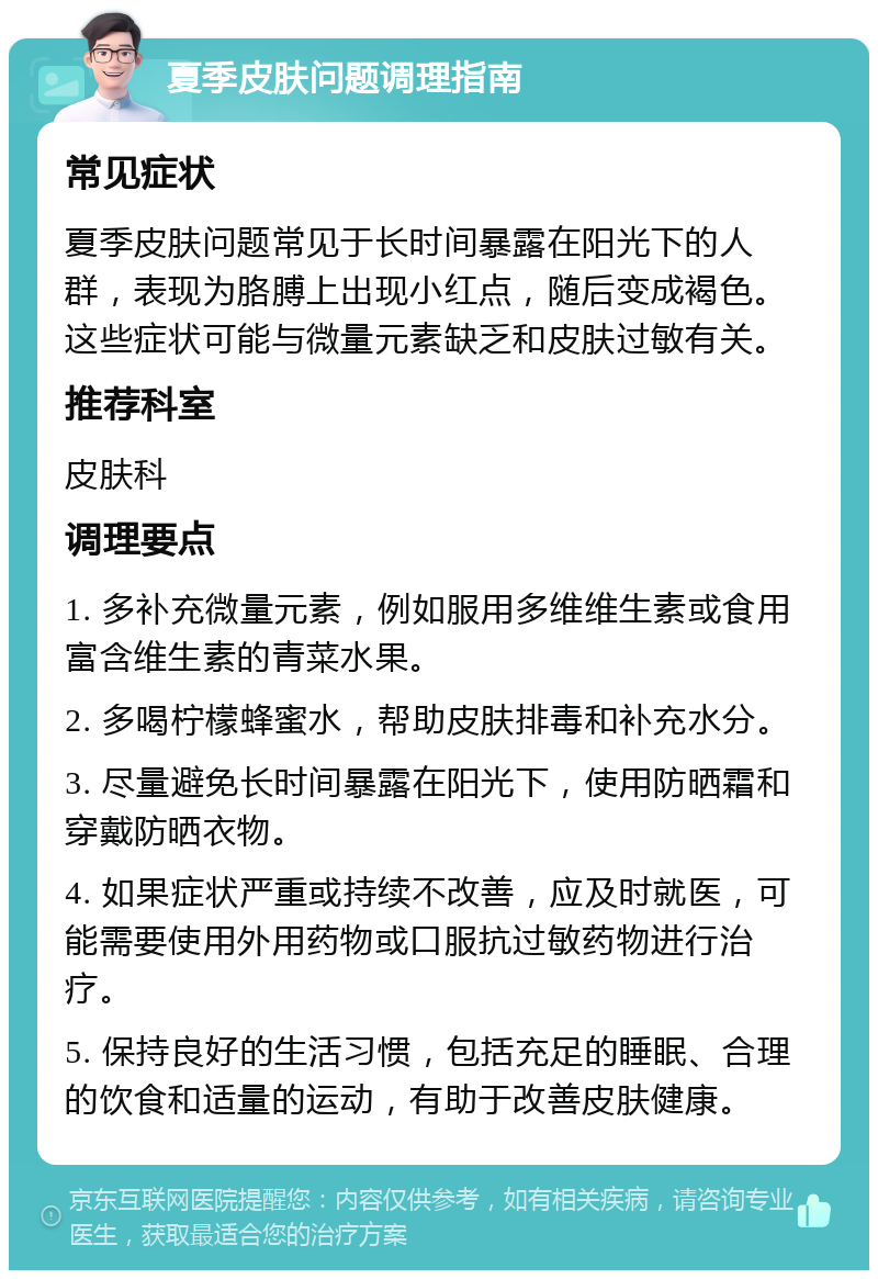 夏季皮肤问题调理指南 常见症状 夏季皮肤问题常见于长时间暴露在阳光下的人群，表现为胳膊上出现小红点，随后变成褐色。这些症状可能与微量元素缺乏和皮肤过敏有关。 推荐科室 皮肤科 调理要点 1. 多补充微量元素，例如服用多维维生素或食用富含维生素的青菜水果。 2. 多喝柠檬蜂蜜水，帮助皮肤排毒和补充水分。 3. 尽量避免长时间暴露在阳光下，使用防晒霜和穿戴防晒衣物。 4. 如果症状严重或持续不改善，应及时就医，可能需要使用外用药物或口服抗过敏药物进行治疗。 5. 保持良好的生活习惯，包括充足的睡眠、合理的饮食和适量的运动，有助于改善皮肤健康。