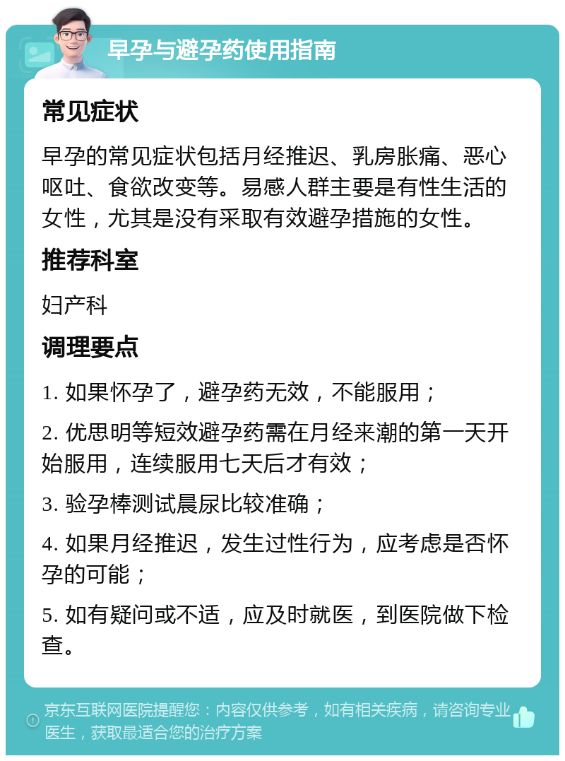 早孕与避孕药使用指南 常见症状 早孕的常见症状包括月经推迟、乳房胀痛、恶心呕吐、食欲改变等。易感人群主要是有性生活的女性，尤其是没有采取有效避孕措施的女性。 推荐科室 妇产科 调理要点 1. 如果怀孕了，避孕药无效，不能服用； 2. 优思明等短效避孕药需在月经来潮的第一天开始服用，连续服用七天后才有效； 3. 验孕棒测试晨尿比较准确； 4. 如果月经推迟，发生过性行为，应考虑是否怀孕的可能； 5. 如有疑问或不适，应及时就医，到医院做下检查。