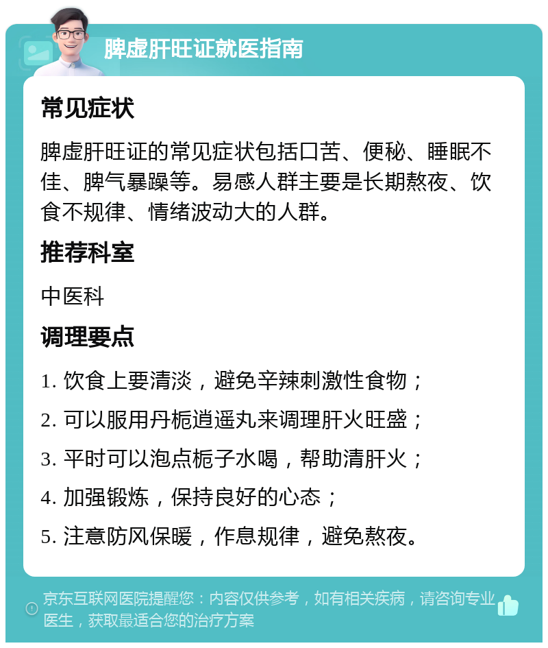 脾虚肝旺证就医指南 常见症状 脾虚肝旺证的常见症状包括口苦、便秘、睡眠不佳、脾气暴躁等。易感人群主要是长期熬夜、饮食不规律、情绪波动大的人群。 推荐科室 中医科 调理要点 1. 饮食上要清淡，避免辛辣刺激性食物； 2. 可以服用丹栀逍遥丸来调理肝火旺盛； 3. 平时可以泡点栀子水喝，帮助清肝火； 4. 加强锻炼，保持良好的心态； 5. 注意防风保暖，作息规律，避免熬夜。