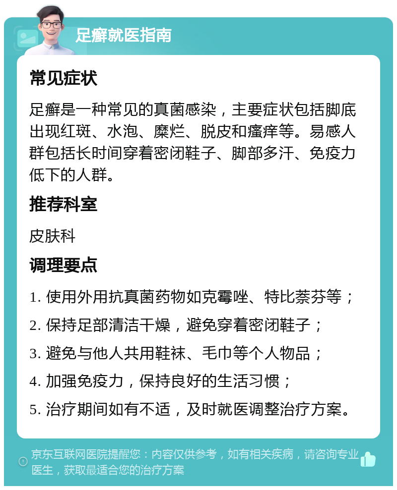 足癣就医指南 常见症状 足癣是一种常见的真菌感染，主要症状包括脚底出现红斑、水泡、糜烂、脱皮和瘙痒等。易感人群包括长时间穿着密闭鞋子、脚部多汗、免疫力低下的人群。 推荐科室 皮肤科 调理要点 1. 使用外用抗真菌药物如克霉唑、特比萘芬等； 2. 保持足部清洁干燥，避免穿着密闭鞋子； 3. 避免与他人共用鞋袜、毛巾等个人物品； 4. 加强免疫力，保持良好的生活习惯； 5. 治疗期间如有不适，及时就医调整治疗方案。