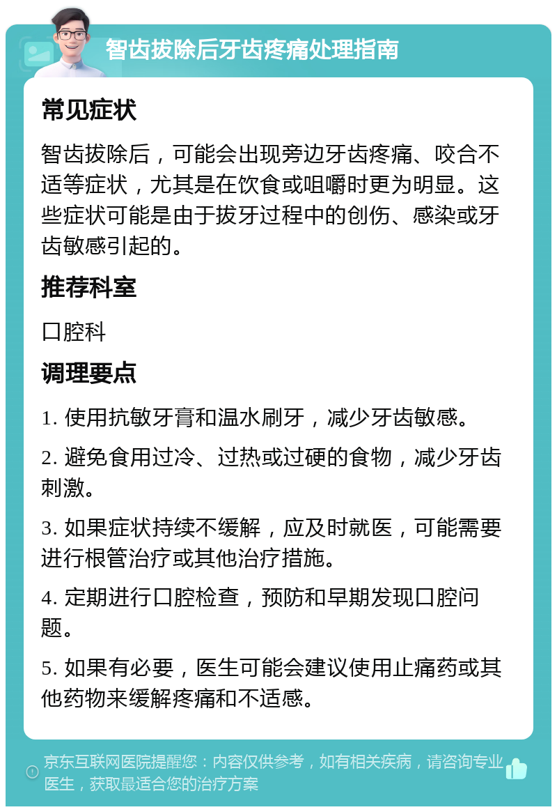 智齿拔除后牙齿疼痛处理指南 常见症状 智齿拔除后，可能会出现旁边牙齿疼痛、咬合不适等症状，尤其是在饮食或咀嚼时更为明显。这些症状可能是由于拔牙过程中的创伤、感染或牙齿敏感引起的。 推荐科室 口腔科 调理要点 1. 使用抗敏牙膏和温水刷牙，减少牙齿敏感。 2. 避免食用过冷、过热或过硬的食物，减少牙齿刺激。 3. 如果症状持续不缓解，应及时就医，可能需要进行根管治疗或其他治疗措施。 4. 定期进行口腔检查，预防和早期发现口腔问题。 5. 如果有必要，医生可能会建议使用止痛药或其他药物来缓解疼痛和不适感。