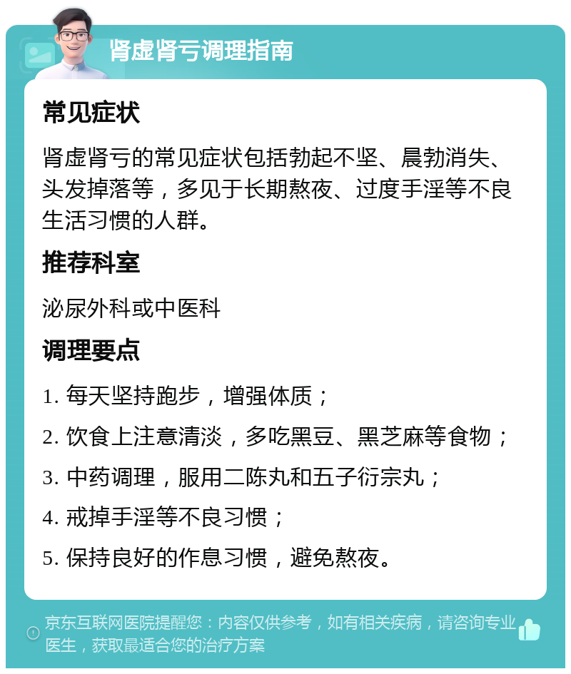 肾虚肾亏调理指南 常见症状 肾虚肾亏的常见症状包括勃起不坚、晨勃消失、头发掉落等，多见于长期熬夜、过度手淫等不良生活习惯的人群。 推荐科室 泌尿外科或中医科 调理要点 1. 每天坚持跑步，增强体质； 2. 饮食上注意清淡，多吃黑豆、黑芝麻等食物； 3. 中药调理，服用二陈丸和五子衍宗丸； 4. 戒掉手淫等不良习惯； 5. 保持良好的作息习惯，避免熬夜。