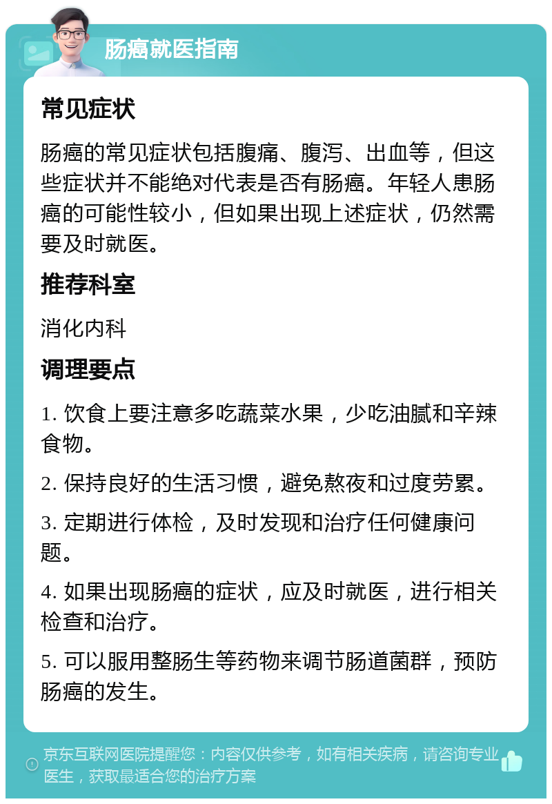 肠癌就医指南 常见症状 肠癌的常见症状包括腹痛、腹泻、出血等，但这些症状并不能绝对代表是否有肠癌。年轻人患肠癌的可能性较小，但如果出现上述症状，仍然需要及时就医。 推荐科室 消化内科 调理要点 1. 饮食上要注意多吃蔬菜水果，少吃油腻和辛辣食物。 2. 保持良好的生活习惯，避免熬夜和过度劳累。 3. 定期进行体检，及时发现和治疗任何健康问题。 4. 如果出现肠癌的症状，应及时就医，进行相关检查和治疗。 5. 可以服用整肠生等药物来调节肠道菌群，预防肠癌的发生。