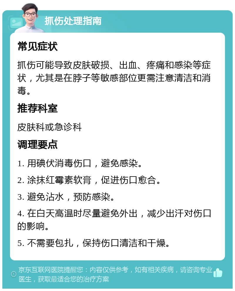 抓伤处理指南 常见症状 抓伤可能导致皮肤破损、出血、疼痛和感染等症状，尤其是在脖子等敏感部位更需注意清洁和消毒。 推荐科室 皮肤科或急诊科 调理要点 1. 用碘伏消毒伤口，避免感染。 2. 涂抹红霉素软膏，促进伤口愈合。 3. 避免沾水，预防感染。 4. 在白天高温时尽量避免外出，减少出汗对伤口的影响。 5. 不需要包扎，保持伤口清洁和干燥。