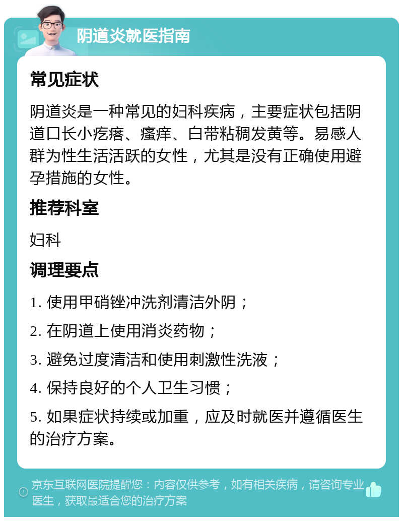 阴道炎就医指南 常见症状 阴道炎是一种常见的妇科疾病，主要症状包括阴道口长小疙瘩、瘙痒、白带粘稠发黄等。易感人群为性生活活跃的女性，尤其是没有正确使用避孕措施的女性。 推荐科室 妇科 调理要点 1. 使用甲硝锉冲洗剂清洁外阴； 2. 在阴道上使用消炎药物； 3. 避免过度清洁和使用刺激性洗液； 4. 保持良好的个人卫生习惯； 5. 如果症状持续或加重，应及时就医并遵循医生的治疗方案。