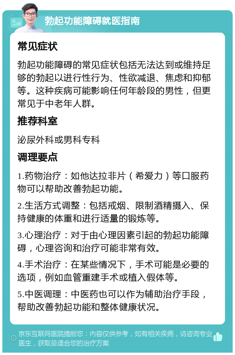 勃起功能障碍就医指南 常见症状 勃起功能障碍的常见症状包括无法达到或维持足够的勃起以进行性行为、性欲减退、焦虑和抑郁等。这种疾病可能影响任何年龄段的男性，但更常见于中老年人群。 推荐科室 泌尿外科或男科专科 调理要点 1.药物治疗：如他达拉非片（希爱力）等口服药物可以帮助改善勃起功能。 2.生活方式调整：包括戒烟、限制酒精摄入、保持健康的体重和进行适量的锻炼等。 3.心理治疗：对于由心理因素引起的勃起功能障碍，心理咨询和治疗可能非常有效。 4.手术治疗：在某些情况下，手术可能是必要的选项，例如血管重建手术或植入假体等。 5.中医调理：中医药也可以作为辅助治疗手段，帮助改善勃起功能和整体健康状况。