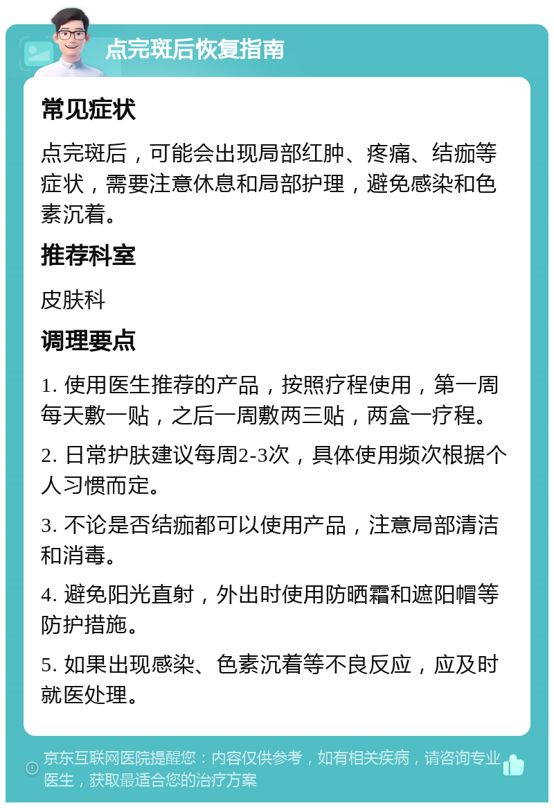 点完斑后恢复指南 常见症状 点完斑后，可能会出现局部红肿、疼痛、结痂等症状，需要注意休息和局部护理，避免感染和色素沉着。 推荐科室 皮肤科 调理要点 1. 使用医生推荐的产品，按照疗程使用，第一周每天敷一贴，之后一周敷两三贴，两盒一疗程。 2. 日常护肤建议每周2-3次，具体使用频次根据个人习惯而定。 3. 不论是否结痂都可以使用产品，注意局部清洁和消毒。 4. 避免阳光直射，外出时使用防晒霜和遮阳帽等防护措施。 5. 如果出现感染、色素沉着等不良反应，应及时就医处理。