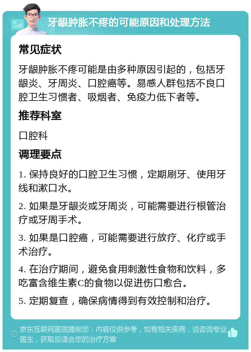 牙龈肿胀不疼的可能原因和处理方法 常见症状 牙龈肿胀不疼可能是由多种原因引起的，包括牙龈炎、牙周炎、口腔癌等。易感人群包括不良口腔卫生习惯者、吸烟者、免疫力低下者等。 推荐科室 口腔科 调理要点 1. 保持良好的口腔卫生习惯，定期刷牙、使用牙线和漱口水。 2. 如果是牙龈炎或牙周炎，可能需要进行根管治疗或牙周手术。 3. 如果是口腔癌，可能需要进行放疗、化疗或手术治疗。 4. 在治疗期间，避免食用刺激性食物和饮料，多吃富含维生素C的食物以促进伤口愈合。 5. 定期复查，确保病情得到有效控制和治疗。