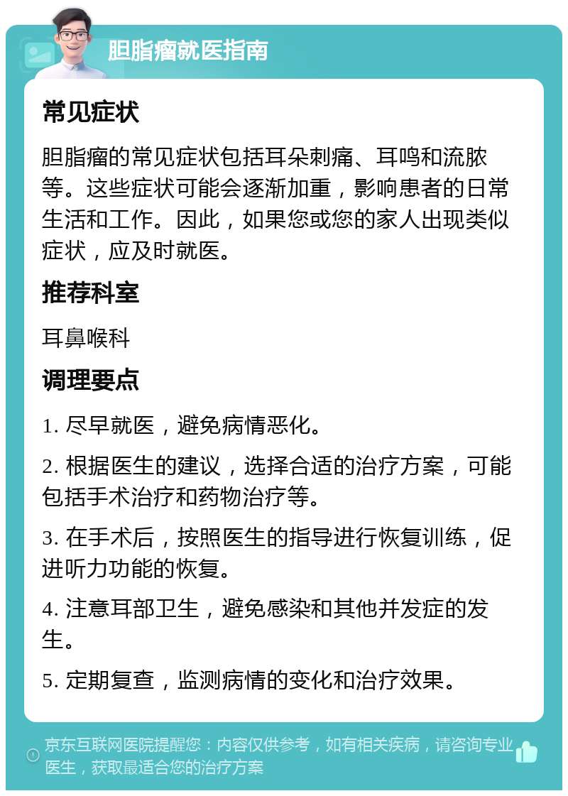 胆脂瘤就医指南 常见症状 胆脂瘤的常见症状包括耳朵刺痛、耳鸣和流脓等。这些症状可能会逐渐加重，影响患者的日常生活和工作。因此，如果您或您的家人出现类似症状，应及时就医。 推荐科室 耳鼻喉科 调理要点 1. 尽早就医，避免病情恶化。 2. 根据医生的建议，选择合适的治疗方案，可能包括手术治疗和药物治疗等。 3. 在手术后，按照医生的指导进行恢复训练，促进听力功能的恢复。 4. 注意耳部卫生，避免感染和其他并发症的发生。 5. 定期复查，监测病情的变化和治疗效果。