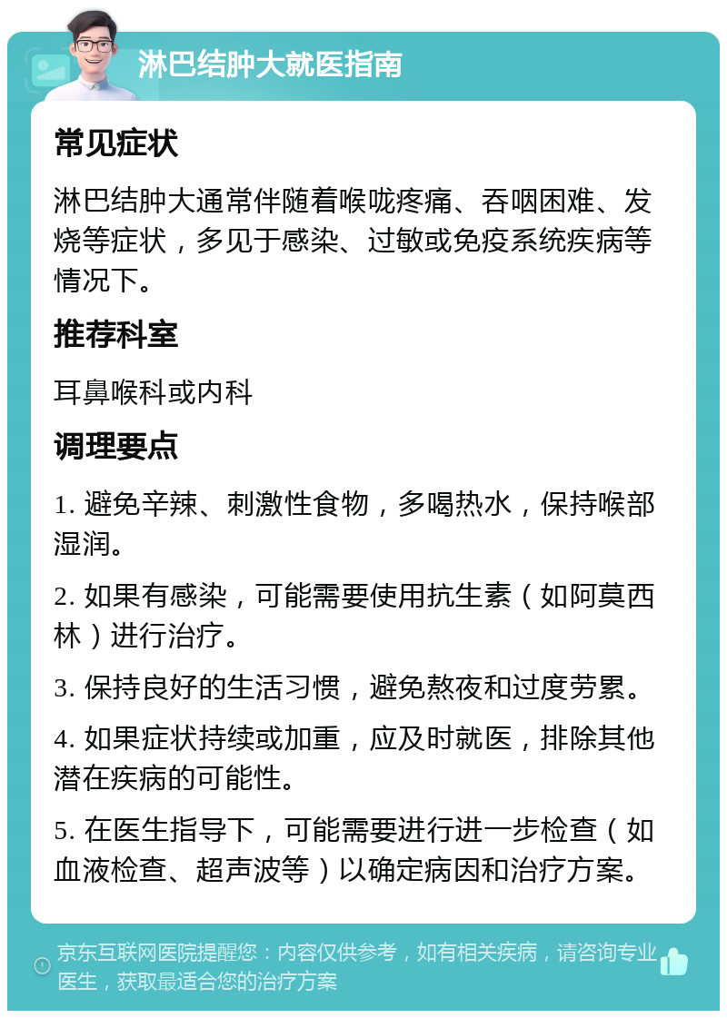 淋巴结肿大就医指南 常见症状 淋巴结肿大通常伴随着喉咙疼痛、吞咽困难、发烧等症状，多见于感染、过敏或免疫系统疾病等情况下。 推荐科室 耳鼻喉科或内科 调理要点 1. 避免辛辣、刺激性食物，多喝热水，保持喉部湿润。 2. 如果有感染，可能需要使用抗生素（如阿莫西林）进行治疗。 3. 保持良好的生活习惯，避免熬夜和过度劳累。 4. 如果症状持续或加重，应及时就医，排除其他潜在疾病的可能性。 5. 在医生指导下，可能需要进行进一步检查（如血液检查、超声波等）以确定病因和治疗方案。