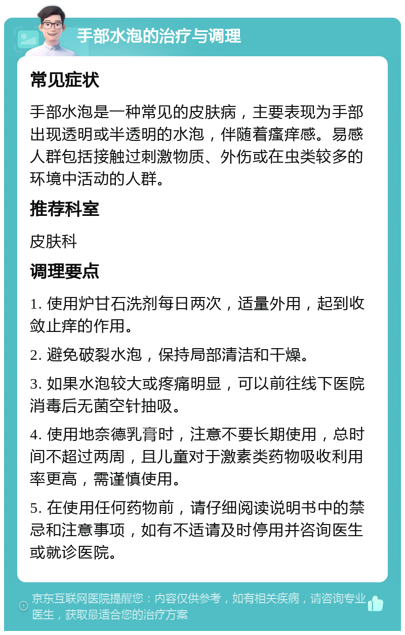 手部水泡的治疗与调理 常见症状 手部水泡是一种常见的皮肤病，主要表现为手部出现透明或半透明的水泡，伴随着瘙痒感。易感人群包括接触过刺激物质、外伤或在虫类较多的环境中活动的人群。 推荐科室 皮肤科 调理要点 1. 使用炉甘石洗剂每日两次，适量外用，起到收敛止痒的作用。 2. 避免破裂水泡，保持局部清洁和干燥。 3. 如果水泡较大或疼痛明显，可以前往线下医院消毒后无菌空针抽吸。 4. 使用地奈德乳膏时，注意不要长期使用，总时间不超过两周，且儿童对于激素类药物吸收利用率更高，需谨慎使用。 5. 在使用任何药物前，请仔细阅读说明书中的禁忌和注意事项，如有不适请及时停用并咨询医生或就诊医院。