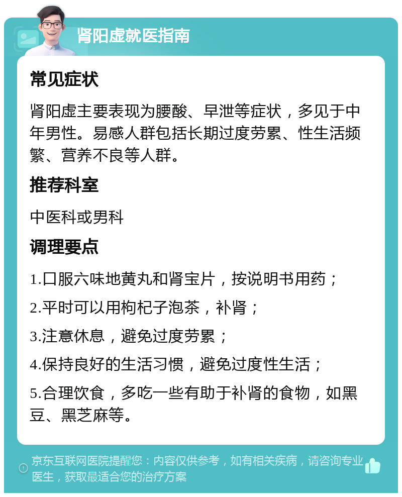 肾阳虚就医指南 常见症状 肾阳虚主要表现为腰酸、早泄等症状，多见于中年男性。易感人群包括长期过度劳累、性生活频繁、营养不良等人群。 推荐科室 中医科或男科 调理要点 1.口服六味地黄丸和肾宝片，按说明书用药； 2.平时可以用枸杞子泡茶，补肾； 3.注意休息，避免过度劳累； 4.保持良好的生活习惯，避免过度性生活； 5.合理饮食，多吃一些有助于补肾的食物，如黑豆、黑芝麻等。