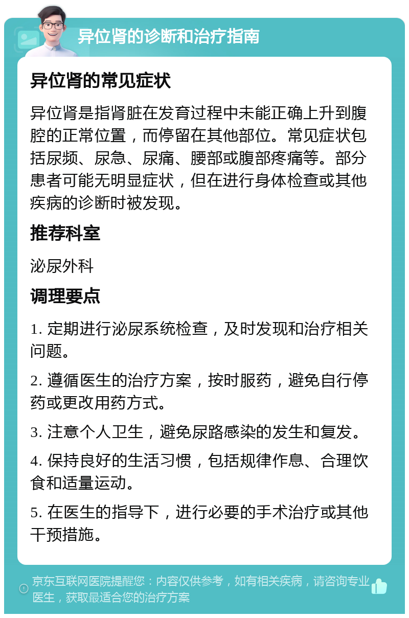 异位肾的诊断和治疗指南 异位肾的常见症状 异位肾是指肾脏在发育过程中未能正确上升到腹腔的正常位置，而停留在其他部位。常见症状包括尿频、尿急、尿痛、腰部或腹部疼痛等。部分患者可能无明显症状，但在进行身体检查或其他疾病的诊断时被发现。 推荐科室 泌尿外科 调理要点 1. 定期进行泌尿系统检查，及时发现和治疗相关问题。 2. 遵循医生的治疗方案，按时服药，避免自行停药或更改用药方式。 3. 注意个人卫生，避免尿路感染的发生和复发。 4. 保持良好的生活习惯，包括规律作息、合理饮食和适量运动。 5. 在医生的指导下，进行必要的手术治疗或其他干预措施。