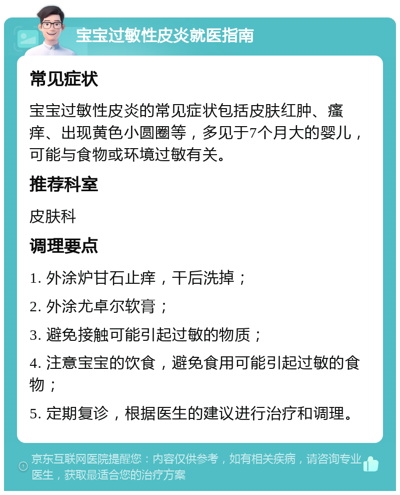 宝宝过敏性皮炎就医指南 常见症状 宝宝过敏性皮炎的常见症状包括皮肤红肿、瘙痒、出现黄色小圆圈等，多见于7个月大的婴儿，可能与食物或环境过敏有关。 推荐科室 皮肤科 调理要点 1. 外涂炉甘石止痒，干后洗掉； 2. 外涂尤卓尔软膏； 3. 避免接触可能引起过敏的物质； 4. 注意宝宝的饮食，避免食用可能引起过敏的食物； 5. 定期复诊，根据医生的建议进行治疗和调理。