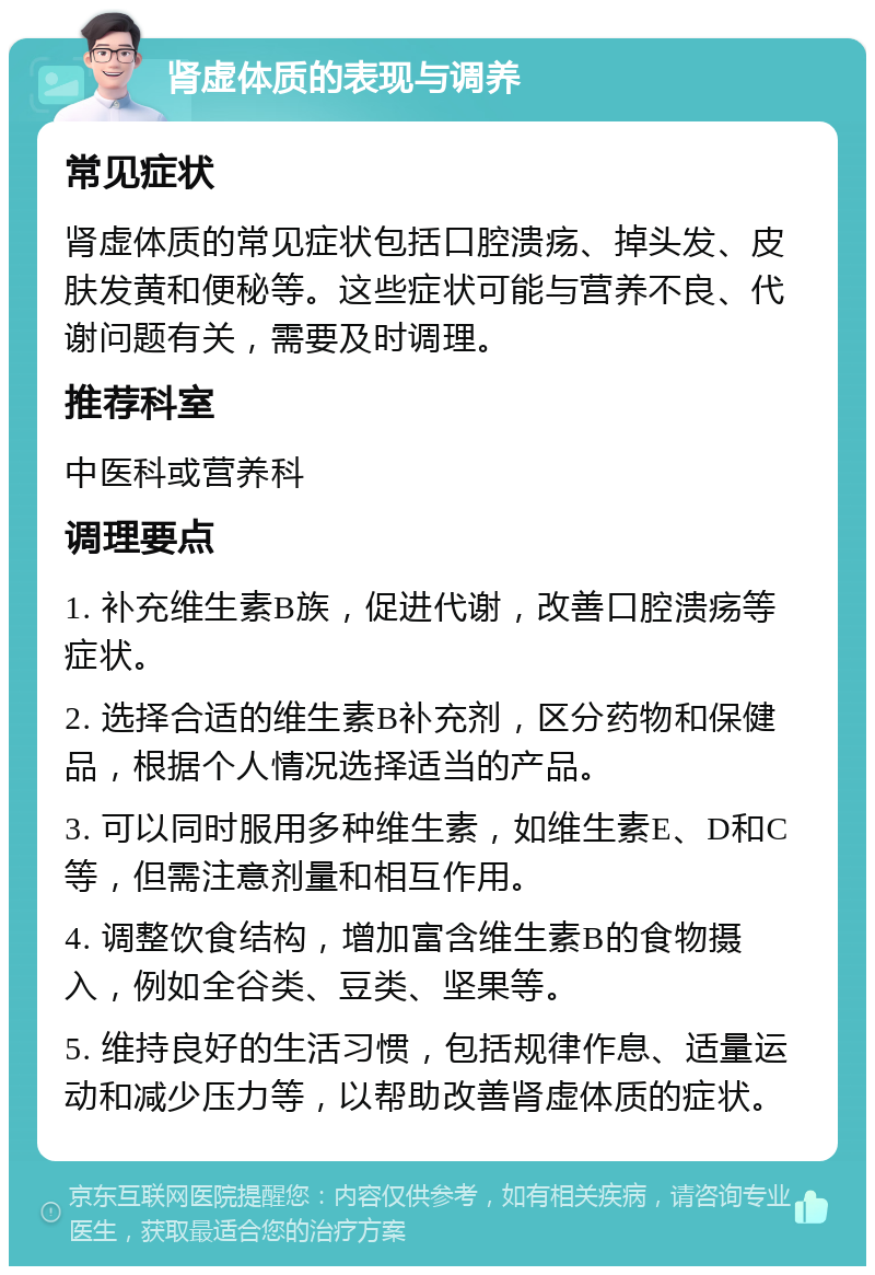 肾虚体质的表现与调养 常见症状 肾虚体质的常见症状包括口腔溃疡、掉头发、皮肤发黄和便秘等。这些症状可能与营养不良、代谢问题有关，需要及时调理。 推荐科室 中医科或营养科 调理要点 1. 补充维生素B族，促进代谢，改善口腔溃疡等症状。 2. 选择合适的维生素B补充剂，区分药物和保健品，根据个人情况选择适当的产品。 3. 可以同时服用多种维生素，如维生素E、D和C等，但需注意剂量和相互作用。 4. 调整饮食结构，增加富含维生素B的食物摄入，例如全谷类、豆类、坚果等。 5. 维持良好的生活习惯，包括规律作息、适量运动和减少压力等，以帮助改善肾虚体质的症状。