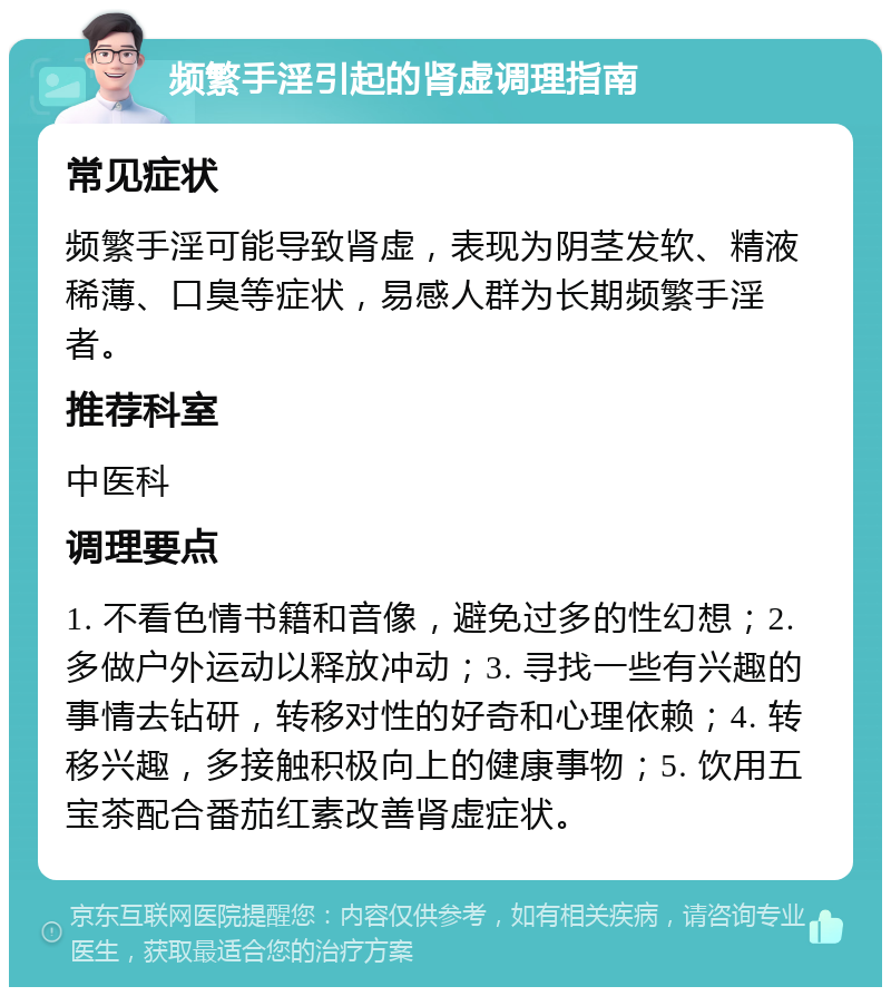 频繁手淫引起的肾虚调理指南 常见症状 频繁手淫可能导致肾虚，表现为阴茎发软、精液稀薄、口臭等症状，易感人群为长期频繁手淫者。 推荐科室 中医科 调理要点 1. 不看色情书籍和音像，避免过多的性幻想；2. 多做户外运动以释放冲动；3. 寻找一些有兴趣的事情去钻研，转移对性的好奇和心理依赖；4. 转移兴趣，多接触积极向上的健康事物；5. 饮用五宝茶配合番茄红素改善肾虚症状。