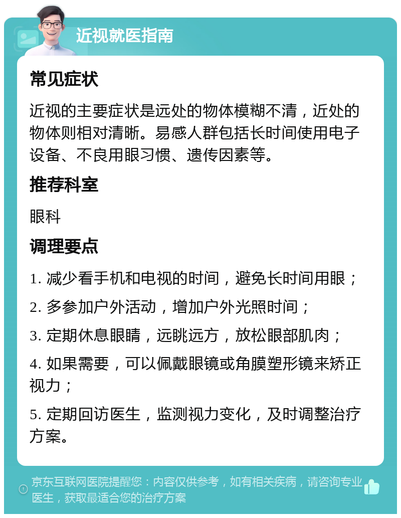 近视就医指南 常见症状 近视的主要症状是远处的物体模糊不清，近处的物体则相对清晰。易感人群包括长时间使用电子设备、不良用眼习惯、遗传因素等。 推荐科室 眼科 调理要点 1. 减少看手机和电视的时间，避免长时间用眼； 2. 多参加户外活动，增加户外光照时间； 3. 定期休息眼睛，远眺远方，放松眼部肌肉； 4. 如果需要，可以佩戴眼镜或角膜塑形镜来矫正视力； 5. 定期回访医生，监测视力变化，及时调整治疗方案。