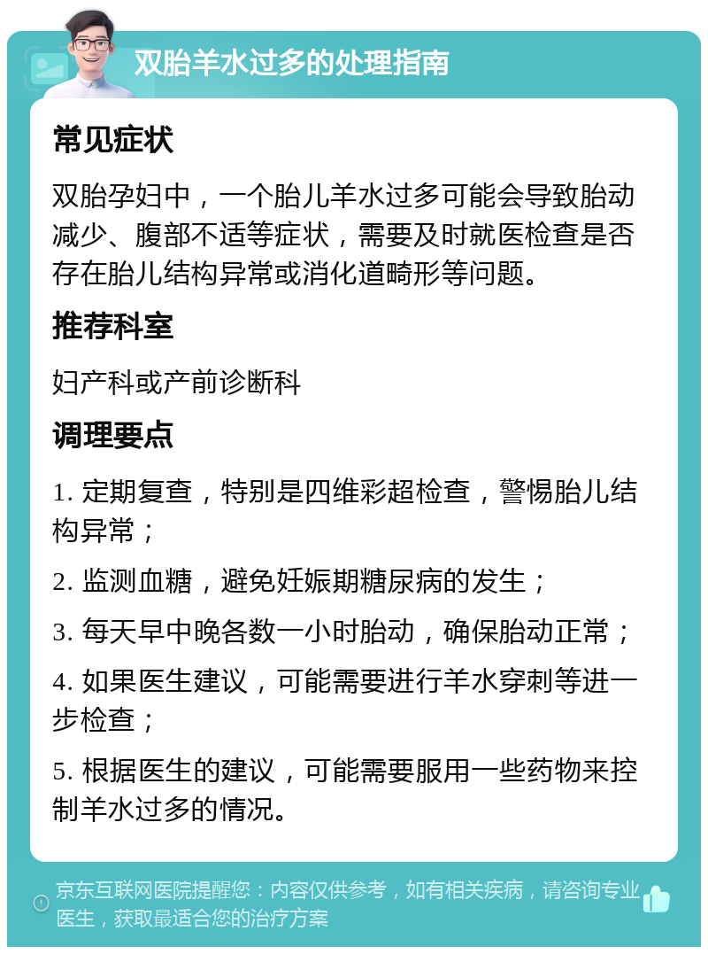 双胎羊水过多的处理指南 常见症状 双胎孕妇中，一个胎儿羊水过多可能会导致胎动减少、腹部不适等症状，需要及时就医检查是否存在胎儿结构异常或消化道畸形等问题。 推荐科室 妇产科或产前诊断科 调理要点 1. 定期复查，特别是四维彩超检查，警惕胎儿结构异常； 2. 监测血糖，避免妊娠期糖尿病的发生； 3. 每天早中晚各数一小时胎动，确保胎动正常； 4. 如果医生建议，可能需要进行羊水穿刺等进一步检查； 5. 根据医生的建议，可能需要服用一些药物来控制羊水过多的情况。