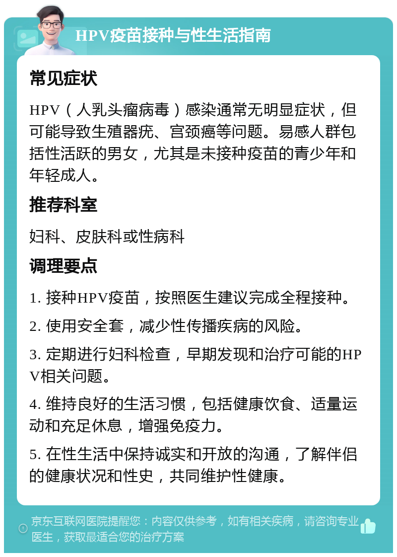 HPV疫苗接种与性生活指南 常见症状 HPV（人乳头瘤病毒）感染通常无明显症状，但可能导致生殖器疣、宫颈癌等问题。易感人群包括性活跃的男女，尤其是未接种疫苗的青少年和年轻成人。 推荐科室 妇科、皮肤科或性病科 调理要点 1. 接种HPV疫苗，按照医生建议完成全程接种。 2. 使用安全套，减少性传播疾病的风险。 3. 定期进行妇科检查，早期发现和治疗可能的HPV相关问题。 4. 维持良好的生活习惯，包括健康饮食、适量运动和充足休息，增强免疫力。 5. 在性生活中保持诚实和开放的沟通，了解伴侣的健康状况和性史，共同维护性健康。