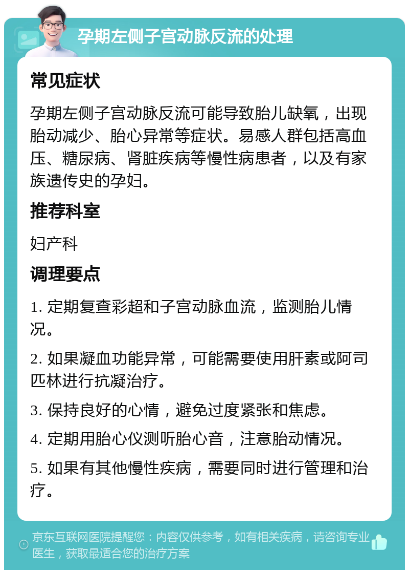 孕期左侧子宫动脉反流的处理 常见症状 孕期左侧子宫动脉反流可能导致胎儿缺氧，出现胎动减少、胎心异常等症状。易感人群包括高血压、糖尿病、肾脏疾病等慢性病患者，以及有家族遗传史的孕妇。 推荐科室 妇产科 调理要点 1. 定期复查彩超和子宫动脉血流，监测胎儿情况。 2. 如果凝血功能异常，可能需要使用肝素或阿司匹林进行抗凝治疗。 3. 保持良好的心情，避免过度紧张和焦虑。 4. 定期用胎心仪测听胎心音，注意胎动情况。 5. 如果有其他慢性疾病，需要同时进行管理和治疗。