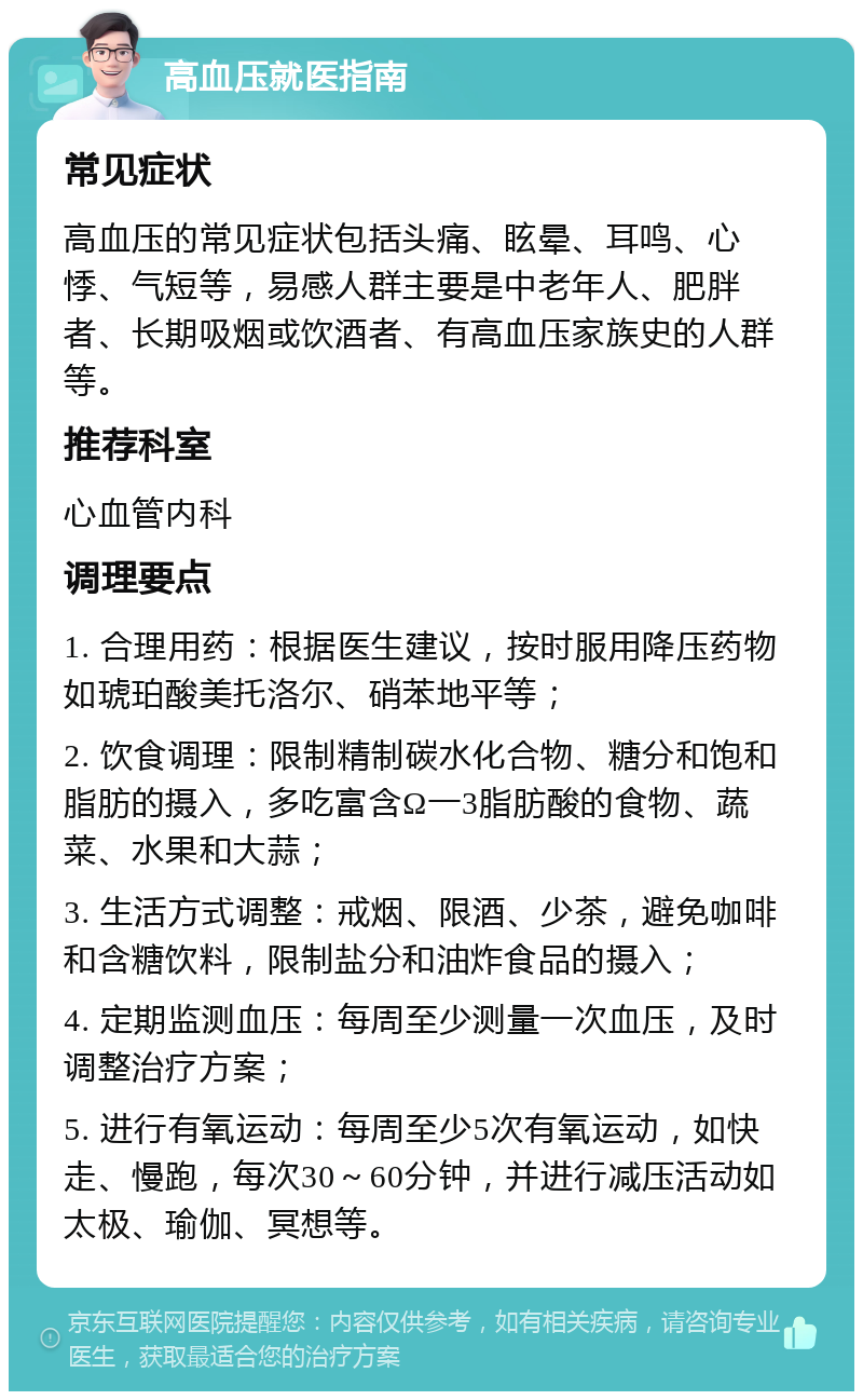 高血压就医指南 常见症状 高血压的常见症状包括头痛、眩晕、耳鸣、心悸、气短等，易感人群主要是中老年人、肥胖者、长期吸烟或饮酒者、有高血压家族史的人群等。 推荐科室 心血管内科 调理要点 1. 合理用药：根据医生建议，按时服用降压药物如琥珀酸美托洛尔、硝苯地平等； 2. 饮食调理：限制精制碳水化合物、糖分和饱和脂肪的摄入，多吃富含Ω一3脂肪酸的食物、蔬菜、水果和大蒜； 3. 生活方式调整：戒烟、限酒、少茶，避免咖啡和含糖饮料，限制盐分和油炸食品的摄入； 4. 定期监测血压：每周至少测量一次血压，及时调整治疗方案； 5. 进行有氧运动：每周至少5次有氧运动，如快走、慢跑，每次30～60分钟，并进行减压活动如太极、瑜伽、冥想等。