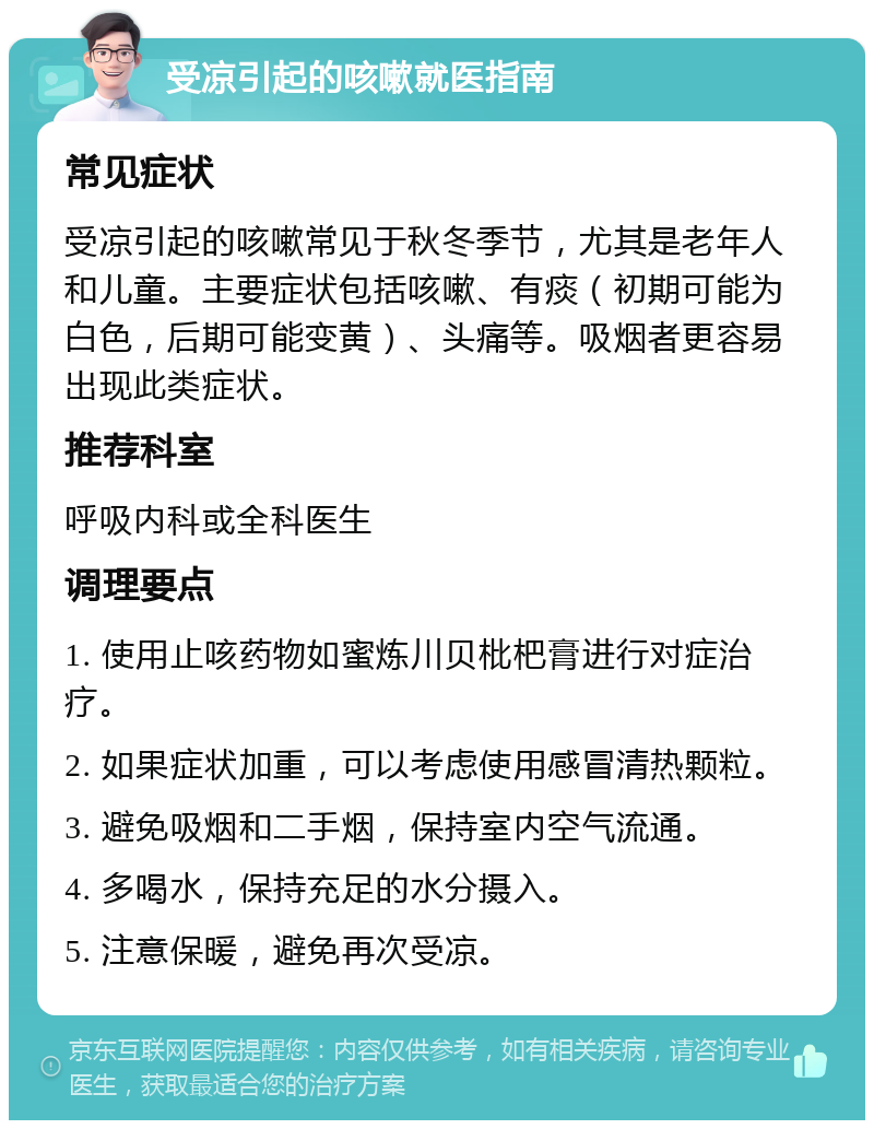 受凉引起的咳嗽就医指南 常见症状 受凉引起的咳嗽常见于秋冬季节，尤其是老年人和儿童。主要症状包括咳嗽、有痰（初期可能为白色，后期可能变黄）、头痛等。吸烟者更容易出现此类症状。 推荐科室 呼吸内科或全科医生 调理要点 1. 使用止咳药物如蜜炼川贝枇杷膏进行对症治疗。 2. 如果症状加重，可以考虑使用感冒清热颗粒。 3. 避免吸烟和二手烟，保持室内空气流通。 4. 多喝水，保持充足的水分摄入。 5. 注意保暖，避免再次受凉。