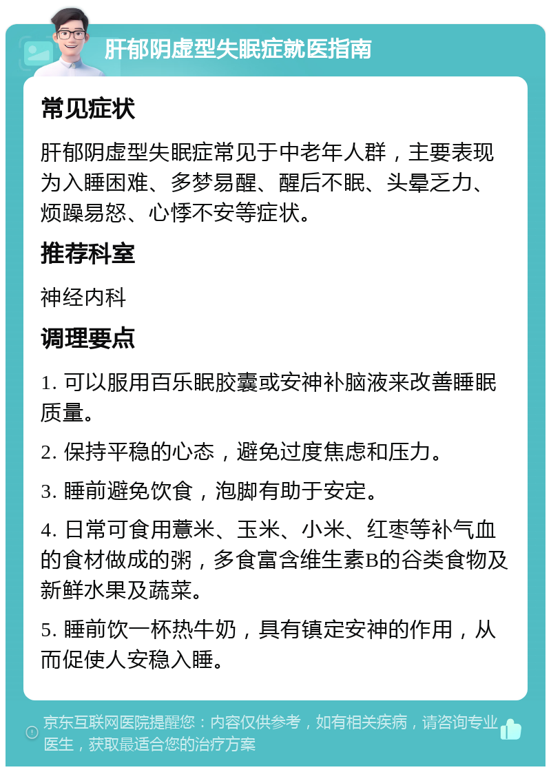 肝郁阴虚型失眠症就医指南 常见症状 肝郁阴虚型失眠症常见于中老年人群，主要表现为入睡困难、多梦易醒、醒后不眠、头晕乏力、烦躁易怒、心悸不安等症状。 推荐科室 神经内科 调理要点 1. 可以服用百乐眠胶囊或安神补脑液来改善睡眠质量。 2. 保持平稳的心态，避免过度焦虑和压力。 3. 睡前避免饮食，泡脚有助于安定。 4. 日常可食用薏米、玉米、小米、红枣等补气血的食材做成的粥，多食富含维生素B的谷类食物及新鲜水果及蔬菜。 5. 睡前饮一杯热牛奶，具有镇定安神的作用，从而促使人安稳入睡。