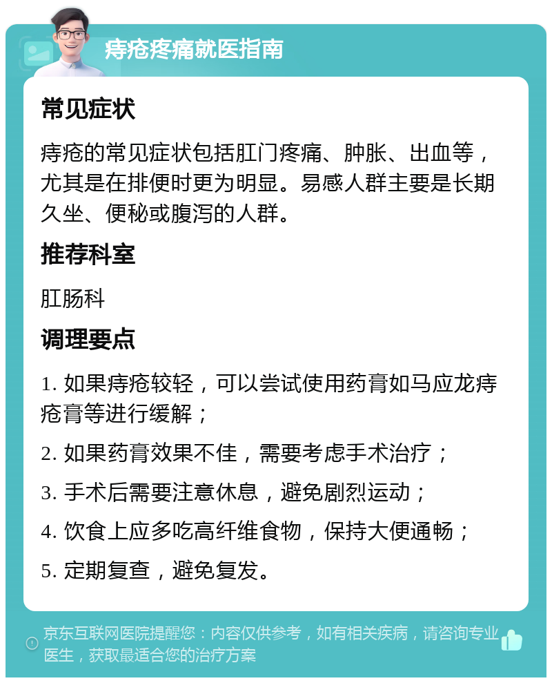 痔疮疼痛就医指南 常见症状 痔疮的常见症状包括肛门疼痛、肿胀、出血等，尤其是在排便时更为明显。易感人群主要是长期久坐、便秘或腹泻的人群。 推荐科室 肛肠科 调理要点 1. 如果痔疮较轻，可以尝试使用药膏如马应龙痔疮膏等进行缓解； 2. 如果药膏效果不佳，需要考虑手术治疗； 3. 手术后需要注意休息，避免剧烈运动； 4. 饮食上应多吃高纤维食物，保持大便通畅； 5. 定期复查，避免复发。