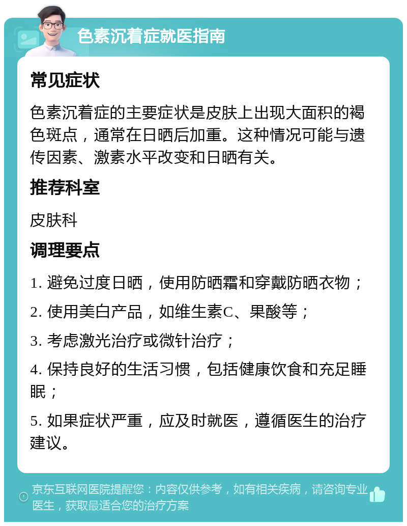 色素沉着症就医指南 常见症状 色素沉着症的主要症状是皮肤上出现大面积的褐色斑点，通常在日晒后加重。这种情况可能与遗传因素、激素水平改变和日晒有关。 推荐科室 皮肤科 调理要点 1. 避免过度日晒，使用防晒霜和穿戴防晒衣物； 2. 使用美白产品，如维生素C、果酸等； 3. 考虑激光治疗或微针治疗； 4. 保持良好的生活习惯，包括健康饮食和充足睡眠； 5. 如果症状严重，应及时就医，遵循医生的治疗建议。