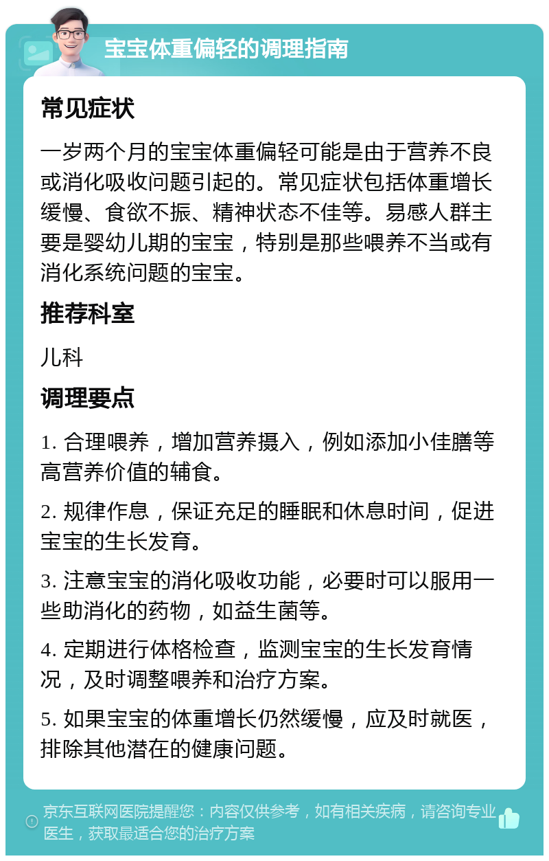 宝宝体重偏轻的调理指南 常见症状 一岁两个月的宝宝体重偏轻可能是由于营养不良或消化吸收问题引起的。常见症状包括体重增长缓慢、食欲不振、精神状态不佳等。易感人群主要是婴幼儿期的宝宝，特别是那些喂养不当或有消化系统问题的宝宝。 推荐科室 儿科 调理要点 1. 合理喂养，增加营养摄入，例如添加小佳膳等高营养价值的辅食。 2. 规律作息，保证充足的睡眠和休息时间，促进宝宝的生长发育。 3. 注意宝宝的消化吸收功能，必要时可以服用一些助消化的药物，如益生菌等。 4. 定期进行体格检查，监测宝宝的生长发育情况，及时调整喂养和治疗方案。 5. 如果宝宝的体重增长仍然缓慢，应及时就医，排除其他潜在的健康问题。