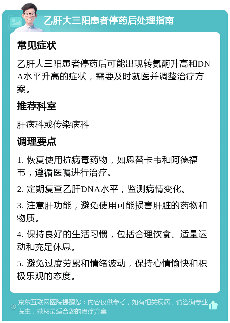 乙肝大三阳患者停药后处理指南 常见症状 乙肝大三阳患者停药后可能出现转氨酶升高和DNA水平升高的症状，需要及时就医并调整治疗方案。 推荐科室 肝病科或传染病科 调理要点 1. 恢复使用抗病毒药物，如恩替卡韦和阿德福韦，遵循医嘱进行治疗。 2. 定期复查乙肝DNA水平，监测病情变化。 3. 注意肝功能，避免使用可能损害肝脏的药物和物质。 4. 保持良好的生活习惯，包括合理饮食、适量运动和充足休息。 5. 避免过度劳累和情绪波动，保持心情愉快和积极乐观的态度。