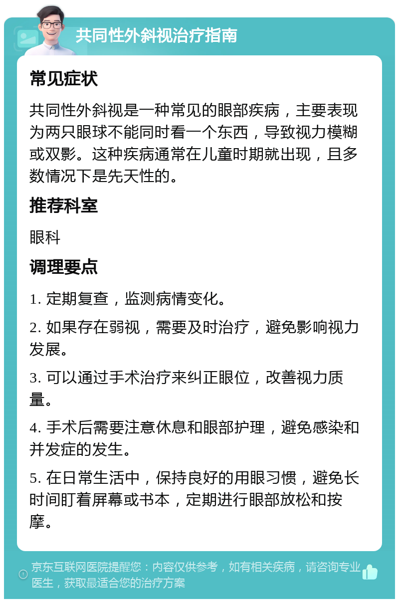 共同性外斜视治疗指南 常见症状 共同性外斜视是一种常见的眼部疾病，主要表现为两只眼球不能同时看一个东西，导致视力模糊或双影。这种疾病通常在儿童时期就出现，且多数情况下是先天性的。 推荐科室 眼科 调理要点 1. 定期复查，监测病情变化。 2. 如果存在弱视，需要及时治疗，避免影响视力发展。 3. 可以通过手术治疗来纠正眼位，改善视力质量。 4. 手术后需要注意休息和眼部护理，避免感染和并发症的发生。 5. 在日常生活中，保持良好的用眼习惯，避免长时间盯着屏幕或书本，定期进行眼部放松和按摩。