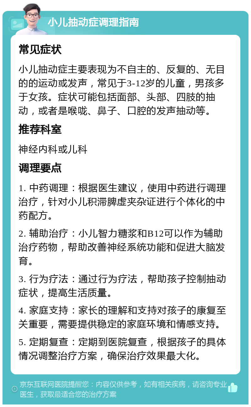 小儿抽动症调理指南 常见症状 小儿抽动症主要表现为不自主的、反复的、无目的的运动或发声，常见于3-12岁的儿童，男孩多于女孩。症状可能包括面部、头部、四肢的抽动，或者是喉咙、鼻子、口腔的发声抽动等。 推荐科室 神经内科或儿科 调理要点 1. 中药调理：根据医生建议，使用中药进行调理治疗，针对小儿积滞脾虚夹杂证进行个体化的中药配方。 2. 辅助治疗：小儿智力糖浆和B12可以作为辅助治疗药物，帮助改善神经系统功能和促进大脑发育。 3. 行为疗法：通过行为疗法，帮助孩子控制抽动症状，提高生活质量。 4. 家庭支持：家长的理解和支持对孩子的康复至关重要，需要提供稳定的家庭环境和情感支持。 5. 定期复查：定期到医院复查，根据孩子的具体情况调整治疗方案，确保治疗效果最大化。