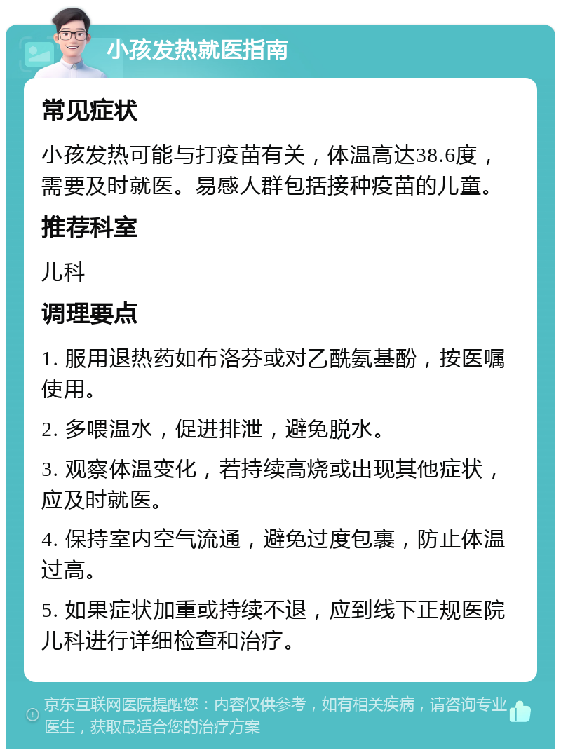 小孩发热就医指南 常见症状 小孩发热可能与打疫苗有关，体温高达38.6度，需要及时就医。易感人群包括接种疫苗的儿童。 推荐科室 儿科 调理要点 1. 服用退热药如布洛芬或对乙酰氨基酚，按医嘱使用。 2. 多喂温水，促进排泄，避免脱水。 3. 观察体温变化，若持续高烧或出现其他症状，应及时就医。 4. 保持室内空气流通，避免过度包裹，防止体温过高。 5. 如果症状加重或持续不退，应到线下正规医院儿科进行详细检查和治疗。