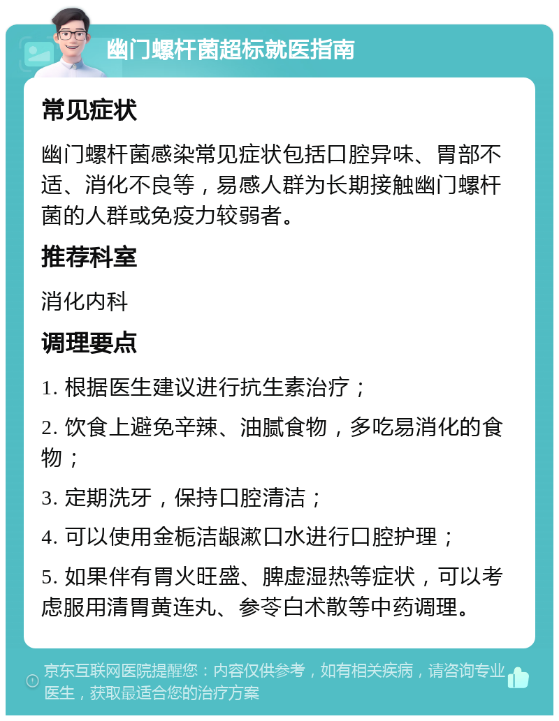 幽门螺杆菌超标就医指南 常见症状 幽门螺杆菌感染常见症状包括口腔异味、胃部不适、消化不良等，易感人群为长期接触幽门螺杆菌的人群或免疫力较弱者。 推荐科室 消化内科 调理要点 1. 根据医生建议进行抗生素治疗； 2. 饮食上避免辛辣、油腻食物，多吃易消化的食物； 3. 定期洗牙，保持口腔清洁； 4. 可以使用金栀洁龈漱口水进行口腔护理； 5. 如果伴有胃火旺盛、脾虚湿热等症状，可以考虑服用清胃黄连丸、参苓白术散等中药调理。