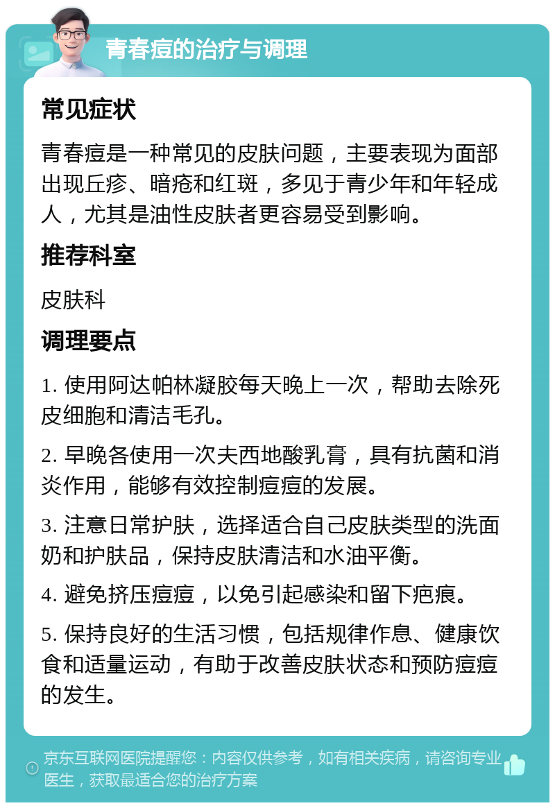 青春痘的治疗与调理 常见症状 青春痘是一种常见的皮肤问题，主要表现为面部出现丘疹、暗疮和红斑，多见于青少年和年轻成人，尤其是油性皮肤者更容易受到影响。 推荐科室 皮肤科 调理要点 1. 使用阿达帕林凝胶每天晚上一次，帮助去除死皮细胞和清洁毛孔。 2. 早晚各使用一次夫西地酸乳膏，具有抗菌和消炎作用，能够有效控制痘痘的发展。 3. 注意日常护肤，选择适合自己皮肤类型的洗面奶和护肤品，保持皮肤清洁和水油平衡。 4. 避免挤压痘痘，以免引起感染和留下疤痕。 5. 保持良好的生活习惯，包括规律作息、健康饮食和适量运动，有助于改善皮肤状态和预防痘痘的发生。