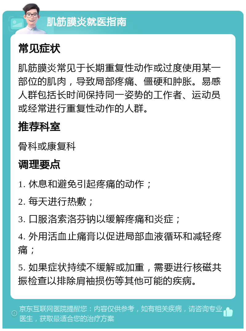 肌筋膜炎就医指南 常见症状 肌筋膜炎常见于长期重复性动作或过度使用某一部位的肌肉，导致局部疼痛、僵硬和肿胀。易感人群包括长时间保持同一姿势的工作者、运动员或经常进行重复性动作的人群。 推荐科室 骨科或康复科 调理要点 1. 休息和避免引起疼痛的动作； 2. 每天进行热敷； 3. 口服洛索洛芬钠以缓解疼痛和炎症； 4. 外用活血止痛膏以促进局部血液循环和减轻疼痛； 5. 如果症状持续不缓解或加重，需要进行核磁共振检查以排除肩袖损伤等其他可能的疾病。