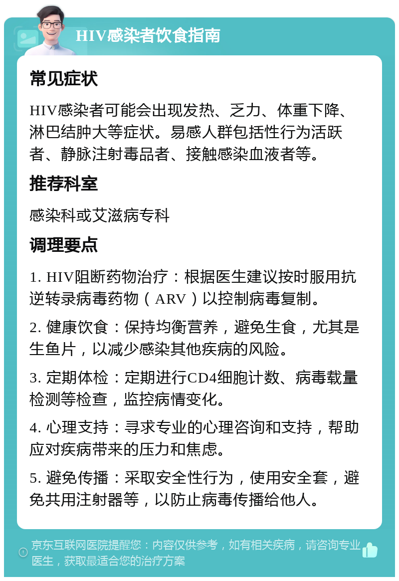 HIV感染者饮食指南 常见症状 HIV感染者可能会出现发热、乏力、体重下降、淋巴结肿大等症状。易感人群包括性行为活跃者、静脉注射毒品者、接触感染血液者等。 推荐科室 感染科或艾滋病专科 调理要点 1. HIV阻断药物治疗：根据医生建议按时服用抗逆转录病毒药物（ARV）以控制病毒复制。 2. 健康饮食：保持均衡营养，避免生食，尤其是生鱼片，以减少感染其他疾病的风险。 3. 定期体检：定期进行CD4细胞计数、病毒载量检测等检查，监控病情变化。 4. 心理支持：寻求专业的心理咨询和支持，帮助应对疾病带来的压力和焦虑。 5. 避免传播：采取安全性行为，使用安全套，避免共用注射器等，以防止病毒传播给他人。