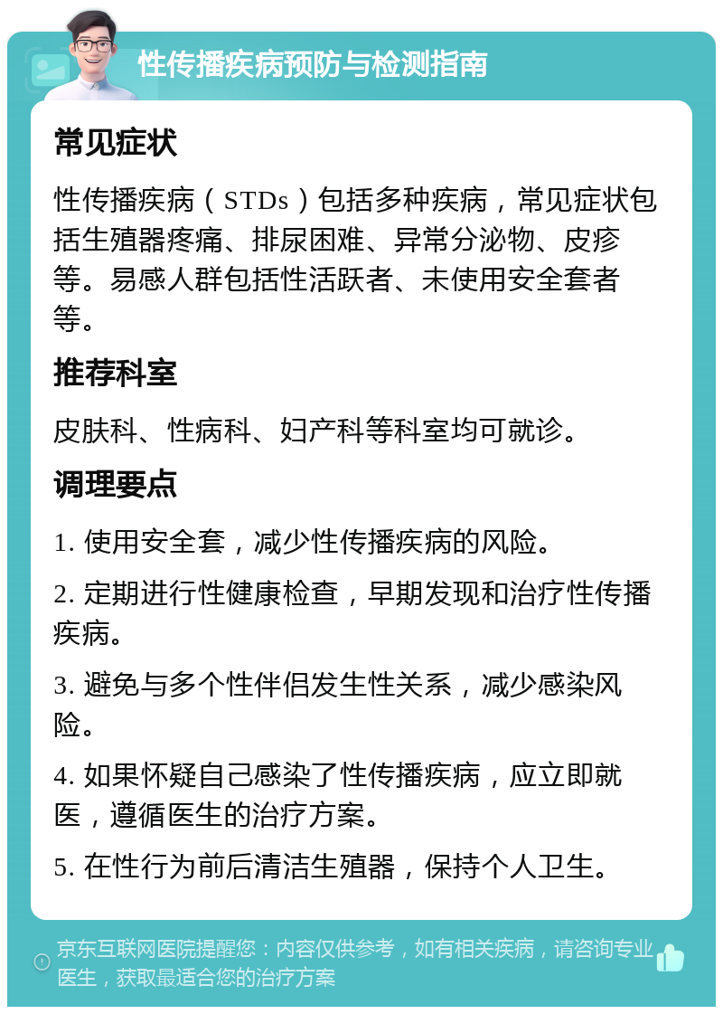 性传播疾病预防与检测指南 常见症状 性传播疾病（STDs）包括多种疾病，常见症状包括生殖器疼痛、排尿困难、异常分泌物、皮疹等。易感人群包括性活跃者、未使用安全套者等。 推荐科室 皮肤科、性病科、妇产科等科室均可就诊。 调理要点 1. 使用安全套，减少性传播疾病的风险。 2. 定期进行性健康检查，早期发现和治疗性传播疾病。 3. 避免与多个性伴侣发生性关系，减少感染风险。 4. 如果怀疑自己感染了性传播疾病，应立即就医，遵循医生的治疗方案。 5. 在性行为前后清洁生殖器，保持个人卫生。