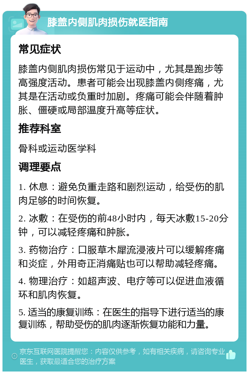 膝盖内侧肌肉损伤就医指南 常见症状 膝盖内侧肌肉损伤常见于运动中，尤其是跑步等高强度活动。患者可能会出现膝盖内侧疼痛，尤其是在活动或负重时加剧。疼痛可能会伴随着肿胀、僵硬或局部温度升高等症状。 推荐科室 骨科或运动医学科 调理要点 1. 休息：避免负重走路和剧烈运动，给受伤的肌肉足够的时间恢复。 2. 冰敷：在受伤的前48小时内，每天冰敷15-20分钟，可以减轻疼痛和肿胀。 3. 药物治疗：口服草木犀流浸液片可以缓解疼痛和炎症，外用奇正消痛贴也可以帮助减轻疼痛。 4. 物理治疗：如超声波、电疗等可以促进血液循环和肌肉恢复。 5. 适当的康复训练：在医生的指导下进行适当的康复训练，帮助受伤的肌肉逐渐恢复功能和力量。