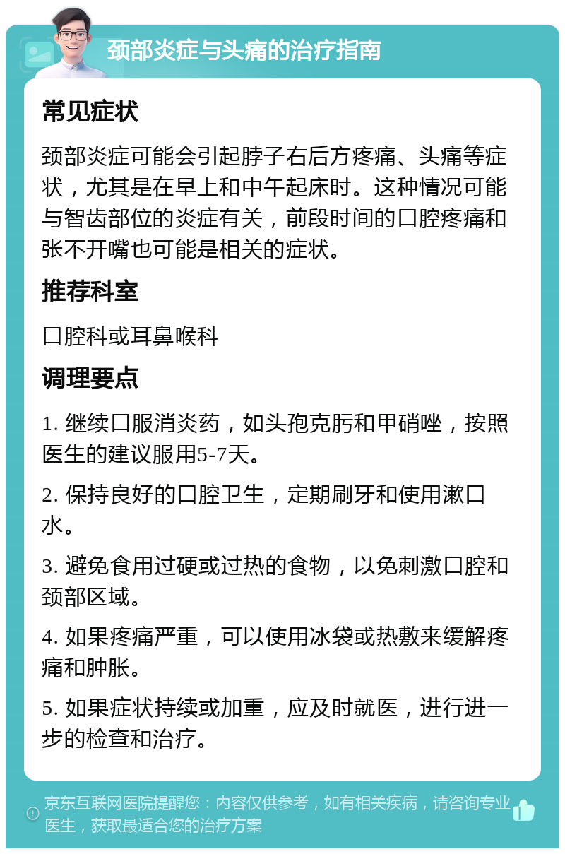 颈部炎症与头痛的治疗指南 常见症状 颈部炎症可能会引起脖子右后方疼痛、头痛等症状，尤其是在早上和中午起床时。这种情况可能与智齿部位的炎症有关，前段时间的口腔疼痛和张不开嘴也可能是相关的症状。 推荐科室 口腔科或耳鼻喉科 调理要点 1. 继续口服消炎药，如头孢克肟和甲硝唑，按照医生的建议服用5-7天。 2. 保持良好的口腔卫生，定期刷牙和使用漱口水。 3. 避免食用过硬或过热的食物，以免刺激口腔和颈部区域。 4. 如果疼痛严重，可以使用冰袋或热敷来缓解疼痛和肿胀。 5. 如果症状持续或加重，应及时就医，进行进一步的检查和治疗。